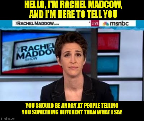 Rachel Madcow | HELLO, I'M RACHEL MADCOW, AND I'M HERE TO TELL YOU; YOU SHOULD BE ANGRY AT PEOPLE TELLING YOU SOMETHING DIFFERENT THAN WHAT I SAY | image tagged in msnbc news,rachel maddow,msm lies,biased media | made w/ Imgflip meme maker