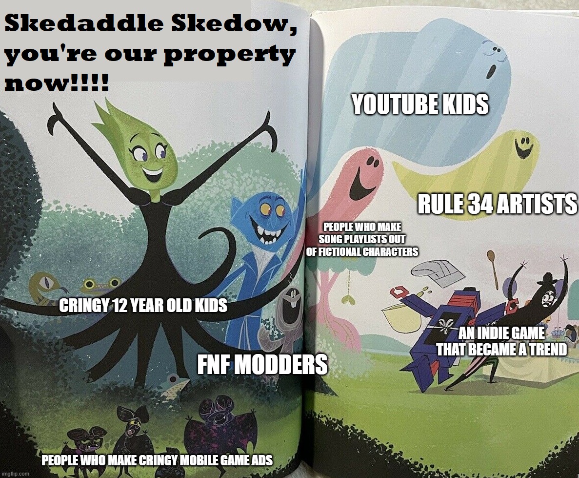 Always true the entire internet does it | YOUTUBE KIDS; RULE 34 ARTISTS; PEOPLE WHO MAKE SONG PLAYLISTS OUT OF FICTIONAL CHARACTERS; CRINGY 12 YEAR OLD KIDS; AN INDIE GAME THAT BECAME A TREND; FNF MODDERS; PEOPLE WHO MAKE CRINGY MOBILE GAME ADS | image tagged in skedaddle skedow you're our property now,children's book,skedaddle skedoodle | made w/ Imgflip meme maker