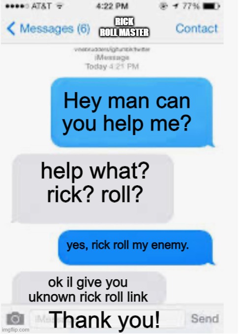 rick roll (this is the link http://www.youtube.com/watch?v=oHg5SJYRHA0) | RICK ROLL MASTER; Hey man can you help me? help what? rick? roll? yes, rick roll my enemy. ok il give you uknown rick roll link; Thank you! | image tagged in blank text conversation | made w/ Imgflip meme maker