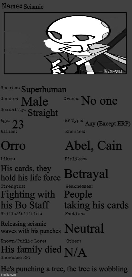 New OC showcase for RP stream | Seismic; Superhuman; No one; Male; Straight; 23; Any (Except ERP); Orro; Abel, Cain; Betrayal; His cards, they hold his life force; People taking his cards; Fighting with his Bo Staff; Releasing seismic waves with his punches; Neutral; His family died; N/A; He's punching a tree, the tree is wobbling | image tagged in new oc showcase for rp stream | made w/ Imgflip meme maker