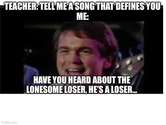 Me | TEACHER: TELL ME A SONG THAT DEFINES YOU
ME:; HAVE YOU HEARD ABOUT THE LONESOME LOSER, HE’S A LOSER… | image tagged in fun | made w/ Imgflip meme maker