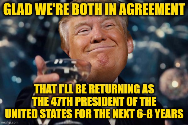 Trump Toast | GLAD WE'RE BOTH IN AGREEMENT THAT I'LL BE RETURNING AS THE 47TH PRESIDENT OF THE UNITED STATES FOR THE NEXT 6-8 YEARS | image tagged in trump toast | made w/ Imgflip meme maker