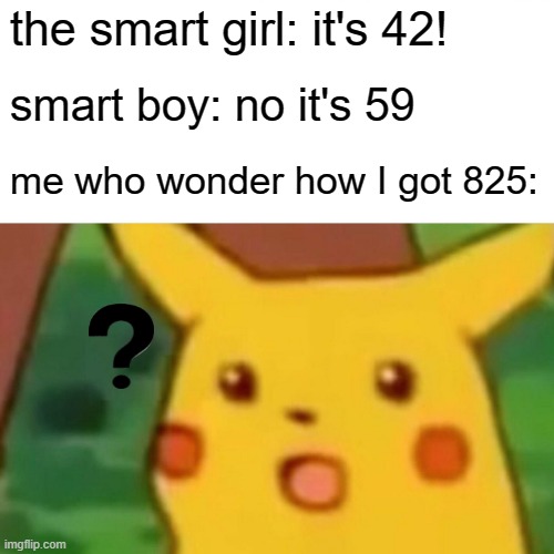 relatable | the smart girl: it's 42! smart boy: no it's 59; me who wonder how I got 825: | image tagged in memes,surprised pikachu | made w/ Imgflip meme maker