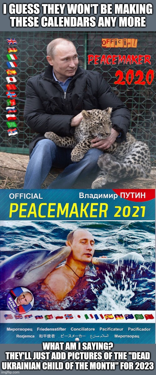 Don't we have nukes called "peacekeepers?" | I GUESS THEY WON'T BE MAKING
THESE CALENDARS ANY MORE; WHAT AM I SAYING?
THEY'LL JUST ADD PICTURES OF THE "DEAD UKRAINIAN CHILD OF THE MONTH" FOR 2023 | image tagged in propaganda,good guy putin,well yes but actually no,war is peace,gay beefcake | made w/ Imgflip meme maker
