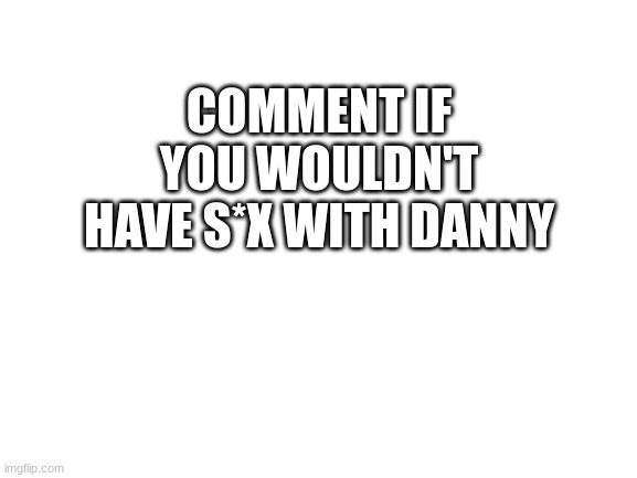 Blank White Template | COMMENT IF YOU WOULDN'T HAVE S*X WITH DANNY | image tagged in blank white template | made w/ Imgflip meme maker