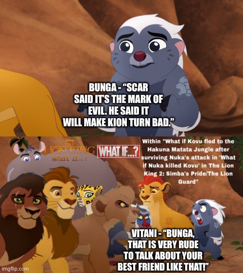 Vitani calls Bunga out in “Battle for the Pride Lands” for saying that Kion will turn bad | BUNGA - “SCAR SAID IT’S THE MARK OF EVIL. HE SAID IT WILL MAKE KION TURN BAD.”; VITANI - “BUNGA, THAT IS VERY RUDE TO TALK ABOUT YOUR BEST FRIEND LIKE THAT!” | image tagged in what if,the lion king,the lion guard,funny memes | made w/ Imgflip meme maker