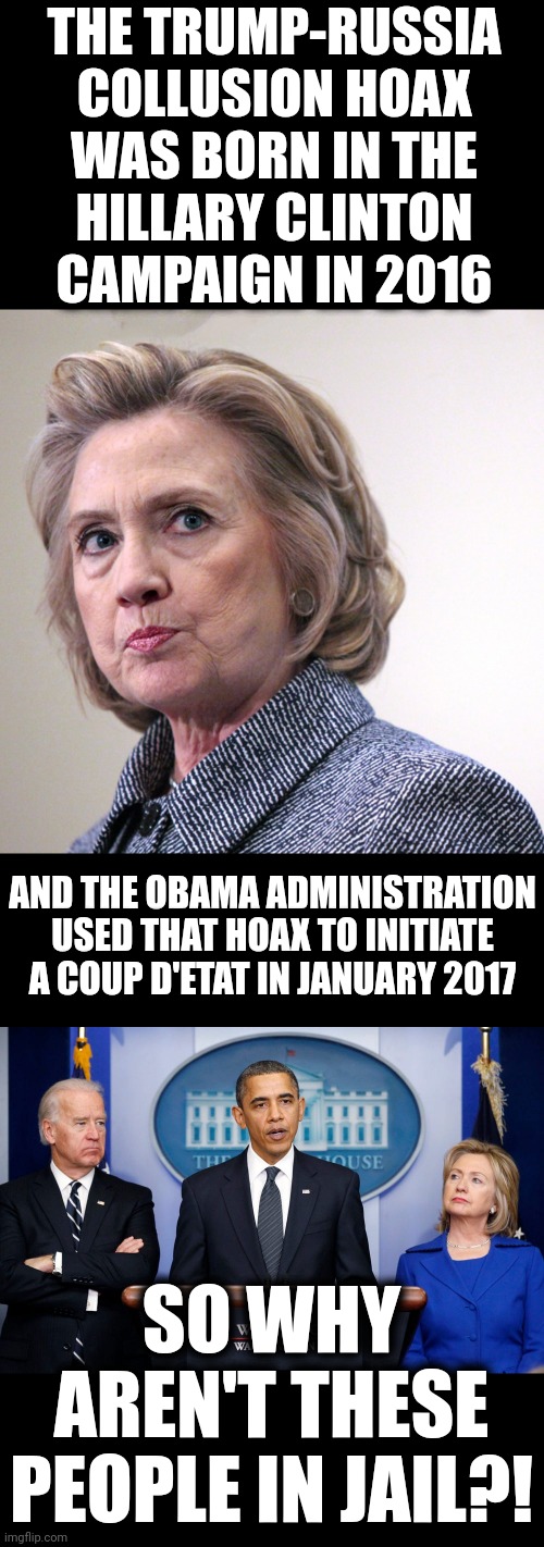 The first attempted coup d'etat in the history of the United States | THE TRUMP-RUSSIA
COLLUSION HOAX
WAS BORN IN THE
HILLARY CLINTON
CAMPAIGN IN 2016; AND THE OBAMA ADMINISTRATION USED THAT HOAX TO INITIATE A COUP D'ETAT IN JANUARY 2017; SO WHY AREN'T THESE
PEOPLE IN JAIL?! | image tagged in memes,hillary clinton,trump russia collusion,coup d'etat,barack obama,joe biden | made w/ Imgflip meme maker