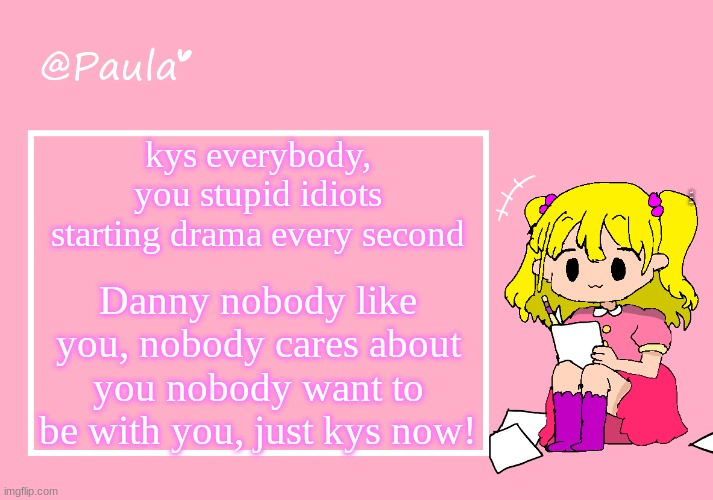 catfish gaming | kys everybody, you stupid idiots starting drama every second; WE DO A LITTLE TROLLING; Danny nobody like you, nobody cares about you nobody want to be with you, just kys now! | image tagged in paula announcement temp | made w/ Imgflip meme maker