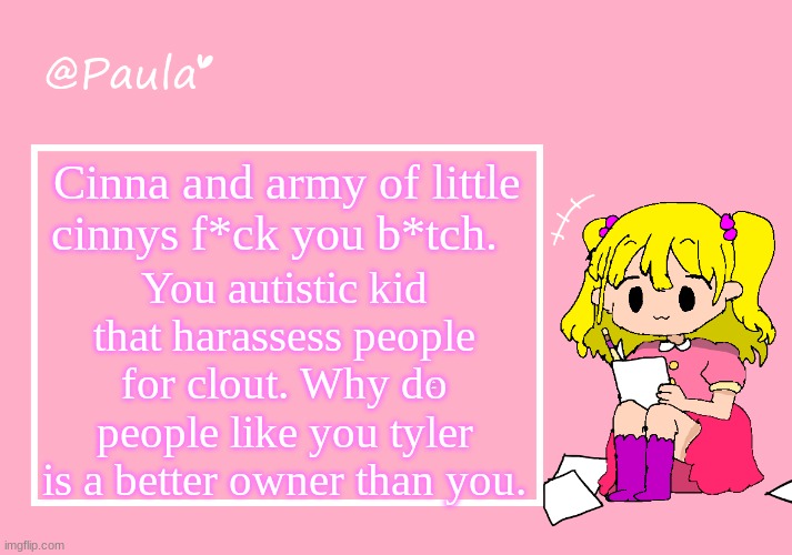 Paula Announcement Temp | Cinna and army of little cinnys f*ck you b*tch. You autistic kid that harassess people for clout. Why do people like you tyler is a better owner than you. MORE TROLLING | image tagged in paula announcement temp | made w/ Imgflip meme maker