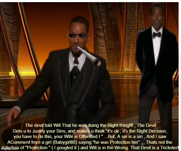 Meme with Will Smith , and Chris Rock , With meme With Sunglasses and Blunt / Joint  WAlking away with no Guilt . I'm not condon | The devil told Will That he was doing the Right thing!!! , The Devil Gets u to Justify your Sins, and makes u think "it's ok , it's the Right Decision, you have to do this, your Wife is Offended ! " ...But, A sin is a sin , And I saw AComment from a girl (Babygirl88) saying "he was Protection her" ,,, Thats not the definition of "Protection " ( I googled it ) and Will is in the Wrong. That Devil is a Trickster! | image tagged in chris rock,will smith punching chris rock,memes,sunglasses,blunt,joint | made w/ Imgflip meme maker