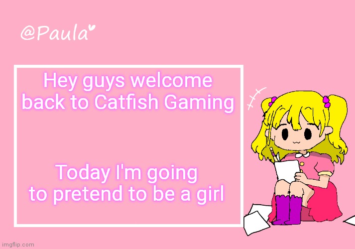 Paula Announcement Temp | Hey guys welcome back to Catfish Gaming; Today I'm going to pretend to be a girl | image tagged in paula announcement temp | made w/ Imgflip meme maker