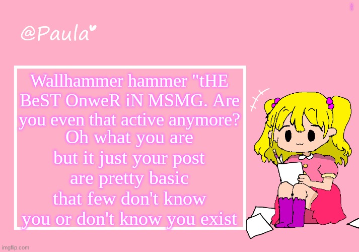 Paula Announcement Temp | LOOK AT THOSE PEOPLE; Wallhammer hammer "tHE BeST OnweR iN MSMG. Are you even that active anymore? Oh what you are but it just your post are pretty basic that few don't know you or don't know you exist | image tagged in paula announcement temp | made w/ Imgflip meme maker