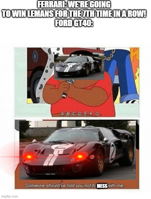 abcdefg |  FERRARI: WE'RE GOING TO WIN LEMANS FOR THE 7TH TIME IN A ROW!
FORD GT40:; MESS | image tagged in abcdefg,ford,ferrari,cars,prepare to die,prepare for trouble and make it double | made w/ Imgflip meme maker