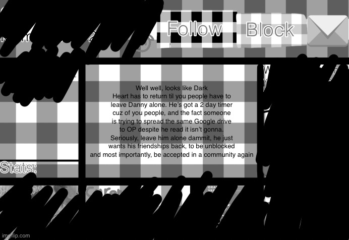 Dark_Heart template | Well well, looks like Dark Heart has to return til you people have to leave Danny alone. He’s got a 2 day timer cuz of you people, and the fact someone is trying to spread the same Google drive to OP despite he read it isn’t gonna. Seriously, leave him alone dammit, he just wants his friendships back, to be unblocked and most importantly, be accepted in a community again | image tagged in dark_heart template | made w/ Imgflip meme maker