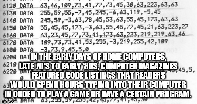 code |  IN THE EARLY DAYS OF HOME COMPUTERS, LATE 70'S TO EARLY '80S, COMPUTER MAGAZINES FEATURED CODE LISTINGS THAT READERS WOULD SPEND HOURS TYPING INTO THEIR COMPUTER IN ORDER TO PLAY A GAME OR HAVE A CERTAIN PROGRAM. | image tagged in code | made w/ Imgflip meme maker