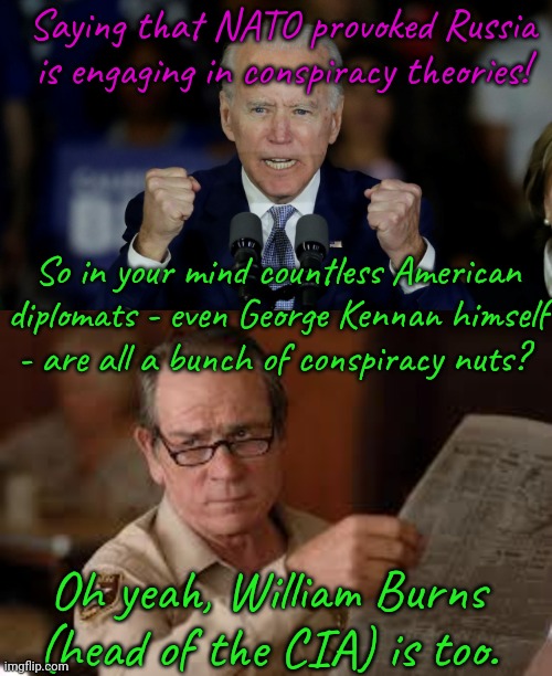 Links in comment. | Saying that NATO provoked Russia is engaging in conspiracy theories! So in your mind countless American diplomats - even George Kennan himself
- are all a bunch of conspiracy nuts? Oh yeah, William Burns (head of the CIA) is too. | image tagged in angry joe biden,no country for old men tommy lee jones,american politics,lies | made w/ Imgflip meme maker