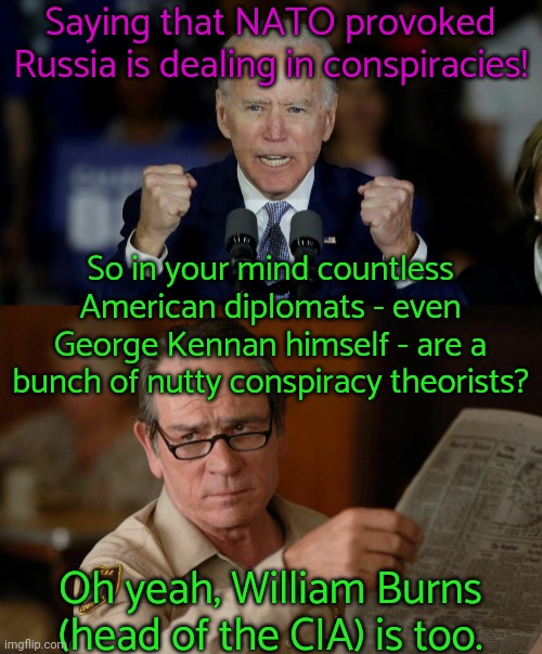 Links in comment. | Saying that NATO provoked Russia is dealing in conspiracies! So in your mind countless American diplomats - even George Kennan himself - are a bunch of nutty conspiracy theorists? Oh yeah, William Burns (head of the CIA) is too. | image tagged in angry joe biden,tommy lee jones with newspaper,american politics,lying | made w/ Imgflip meme maker