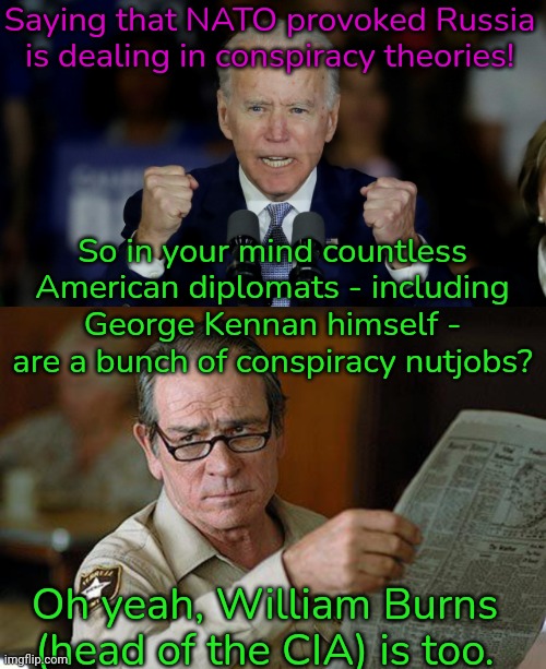 Links in comment. | Saying that NATO provoked Russia is dealing in conspiracy theories! So in your mind countless American diplomats - including George Kennan himself - are a bunch of conspiracy nutjobs? Oh yeah, William Burns (head of the CIA) is too. | image tagged in angry joe biden,tommy lee jones,american politics | made w/ Imgflip meme maker