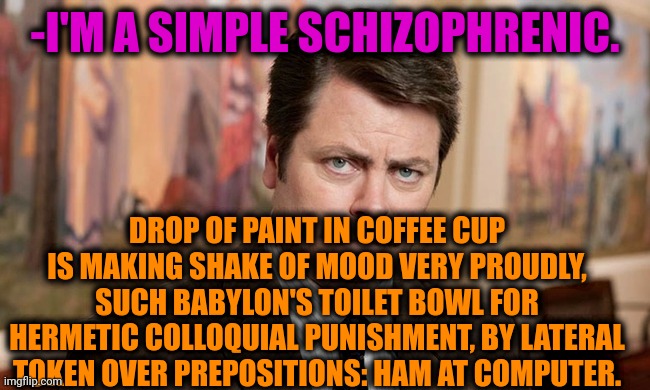 -Are you happy? |  -I'M A SIMPLE SCHIZOPHRENIC. DROP OF PAINT IN COFFEE CUP IS MAKING SHAKE OF MOOD VERY PROUDLY, SUCH BABYLON'S TOILET BOWL FOR HERMETIC COLLOQUIAL PUNISHMENT, BY LATERAL TOKEN OVER PREPOSITIONS: HAM AT COMPUTER. | image tagged in i'm a simple man,ron swanson,mental health,schizophrenia,cure,talk to spongebob | made w/ Imgflip meme maker