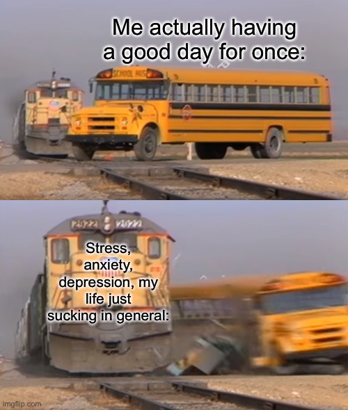 *happens everyday* | Me actually having a good day for once:; Stress, anxiety, depression, my life just sucking in general: | image tagged in a train hitting a school bus | made w/ Imgflip meme maker