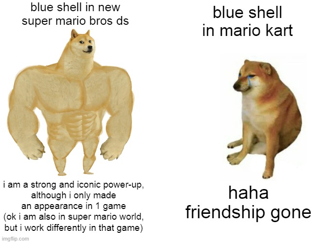 who else misses this power-up? :( | blue shell in new
super mario bros ds; blue shell
in mario kart; i am a strong and iconic power-up,
although i only made an appearance in 1 game
(ok i am also in super mario world, but i work differently in that game); haha friendship gone | image tagged in memes,buff doge vs cheems,super mario,nintendo ds,childhood,luigi | made w/ Imgflip meme maker