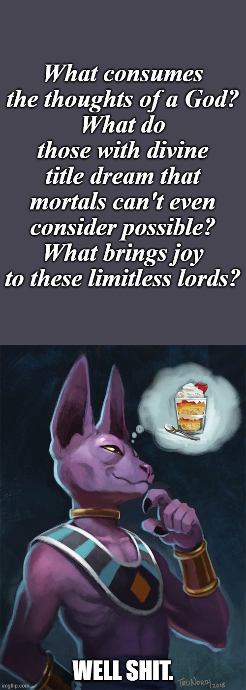 I mean... | What consumes the thoughts of a God?
What do those with divine title dream that mortals can't even consider possible?
What brings joy to these limitless lords? WELL SHIT. | image tagged in furry,memes,funny,dragon ball,beerus | made w/ Imgflip meme maker