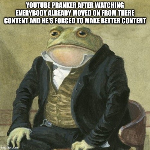 Gentlemen, it is with great pleasure to inform you that | YOUTUBE PRANKER AFTER WATCHING EVERYBODY ALREADY MOVED ON FROM THERE CONTENT AND HE'S FORCED TO MAKE BETTER CONTENT | image tagged in gentlemen it is with great pleasure to inform you that | made w/ Imgflip meme maker