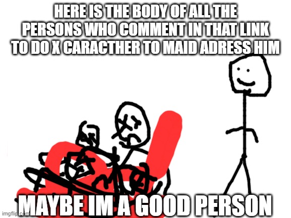 Blank White Template | HERE IS THE BODY OF ALL THE PERSONS WHO COMMENT IN THAT LINK TO DO X CARACTHER TO MAID ADRESS HIM MAYBE IM A GOOD PERSON | image tagged in blank white template | made w/ Imgflip meme maker