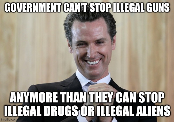 Scheming Gavin Newsom  | GOVERNMENT CAN’T STOP ILLEGAL GUNS ANYMORE THAN THEY CAN STOP ILLEGAL DRUGS OR ILLEGAL ALIENS | image tagged in scheming gavin newsom | made w/ Imgflip meme maker
