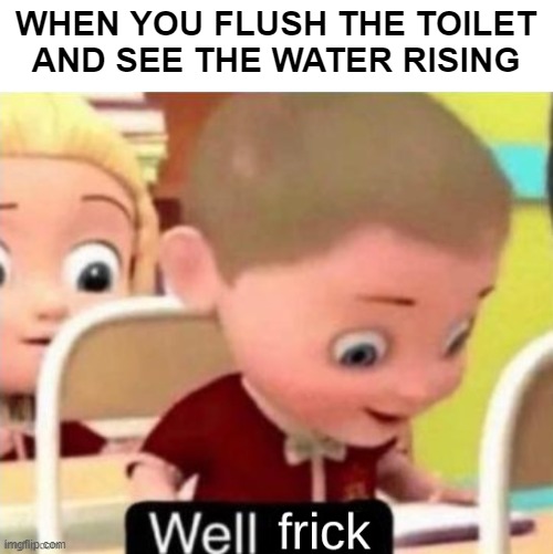 Rise! RISE! | WHEN YOU FLUSH THE TOILET AND SEE THE WATER RISING | image tagged in well frick clean | made w/ Imgflip meme maker