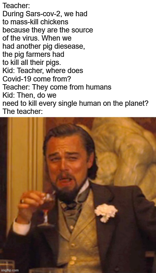 Boom, we're in heaven | Teacher: During Sars-cov-2, we had to mass-kill chickens because they are the source of the virus. When we had another pig diesease, the pig farmers had to kill all their pigs.
Kid: Teacher, where does Covid-19 come from?
Teacher: They come from humans
Kid: Then, do we need to kill every single human on the planet?
The teacher: | image tagged in memes,laughing leo,covid-19 | made w/ Imgflip meme maker
