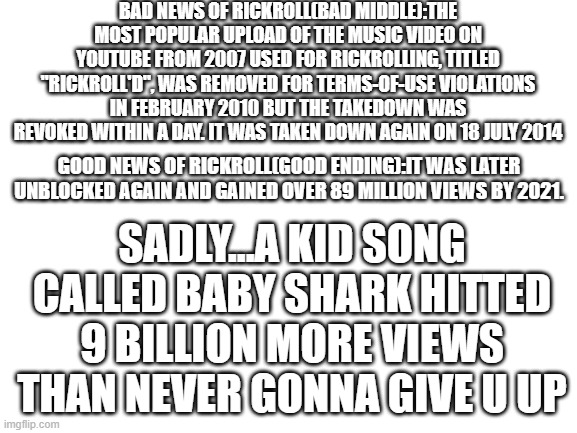 sorry rick astley...but baby shark hitted 10B views | BAD NEWS OF RICKROLL(BAD MIDDLE):THE MOST POPULAR UPLOAD OF THE MUSIC VIDEO ON YOUTUBE FROM 2007 USED FOR RICKROLLING, TITLED "RICKROLL'D", WAS REMOVED FOR TERMS-OF-USE VIOLATIONS IN FEBRUARY 2010 BUT THE TAKEDOWN WAS REVOKED WITHIN A DAY. IT WAS TAKEN DOWN AGAIN ON 18 JULY 2014; GOOD NEWS OF RICKROLL(GOOD ENDING):IT WAS LATER UNBLOCKED AGAIN AND GAINED OVER 89 MILLION VIEWS BY 2021. SADLY...A KID SONG CALLED BABY SHARK HITTED 9 BILLION MORE VIEWS THAN NEVER GONNA GIVE U UP | image tagged in blank white template | made w/ Imgflip meme maker