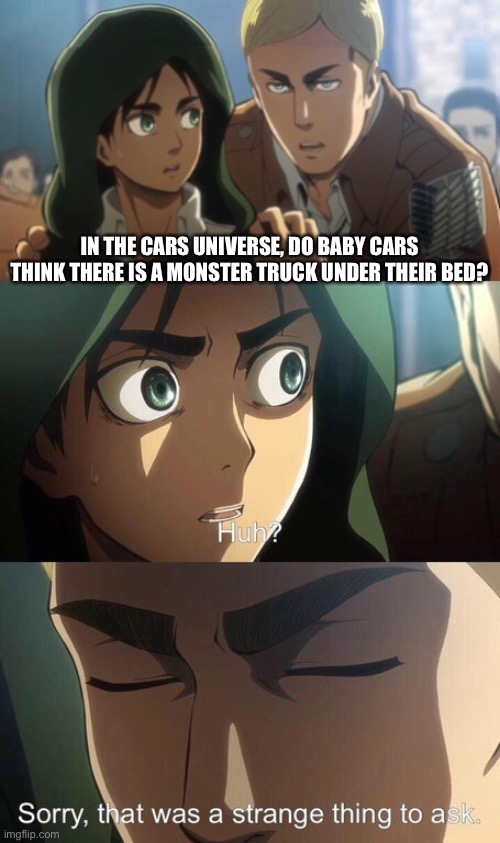 But do they though? | IN THE CARS UNIVERSE, DO BABY CARS THINK THERE IS A MONSTER TRUCK UNDER THEIR BED? | image tagged in strange question attack on titan | made w/ Imgflip meme maker