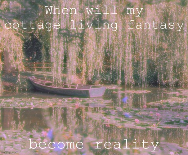 When :(( | When will my cottage living fantasy; become reality | image tagged in love | made w/ Imgflip meme maker