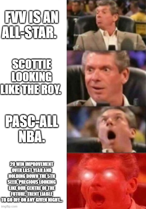 Mr. McMahon reaction | FVV IS AN ALL-STAR. SCOTTIE LOOKING LIKE THE ROY. PASC-ALL NBA. 20 WIN IMPROVEMENT OVER LAST YEAR AND HOLDING DOWN THE 5TH SEED. PRECIOUS LOOKING LIKE OUR CENTRE OF THE FUTURE. TRENT LIABLE TO GO OFF ON ANY GIVEN NIGHT… | image tagged in mr mcmahon reaction | made w/ Imgflip meme maker