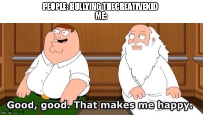 He’s annoying af | PEOPLE: BULLYING THECREATIVEKID 
ME: | image tagged in good good that makes me happy | made w/ Imgflip meme maker