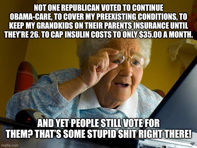 Obama care | NOT ONE REPUBLICAN VOTED TO CONTINUE OBAMA-CARE, TO COVER MY PREEXISTING CONDITIONS, TO KEEP MY GRANDKIDS ON THEIR PARENTS INSURANCE UNTIL THEY’RE 26. TO CAP INSULIN COSTS TO ONLY $35.00 A MONTH. AND YET PEOPLE STILL VOTE FOR THEM? THAT’S SOME STUPID SHIT RIGHT THERE! | image tagged in grandma finds the internet,obama care,election 2022,healthcare,republicans,vote blue | made w/ Imgflip meme maker
