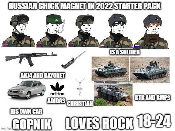 Russian Chick Magnet in 2022 Starter Pack | RUSSIAN CHICK MAGNET IN 2022 STARTER PACK; IS A SOLDIER; AK74 AND BAYONET; BTR AND BMPS; ADIDAS; CHRISTIAN; HIS OWN CAR; 18-24; LOVES ROCK; GOPNIK | image tagged in blank white template | made w/ Imgflip meme maker