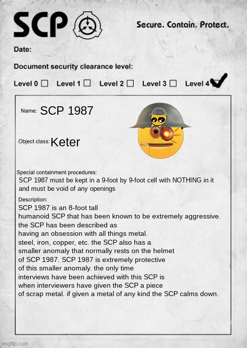 POV you have been given charge of looking over this SCP WWYD |  SCP 1987; Keter; SCP 1987 must be kept in a 9-foot by 9-foot cell with NOTHING in it  
and must be void of any openings; SCP 1987 is an 8-foot tall humanoid SCP that has been known to be extremely aggressive.
the SCP has been described as having an obsession with all things metal. steel, iron, copper, etc. the SCP also has a smaller anomaly that normally rests on the helmet of SCP 1987. SCP 1987 is extremely protective of this smaller anomaly. the only time interviews have been achieved with this SCP is when interviewers have given the SCP a piece of scrap metal. if given a metal of any kind the SCP calms down. | image tagged in scp document,roleplaying,scp | made w/ Imgflip meme maker