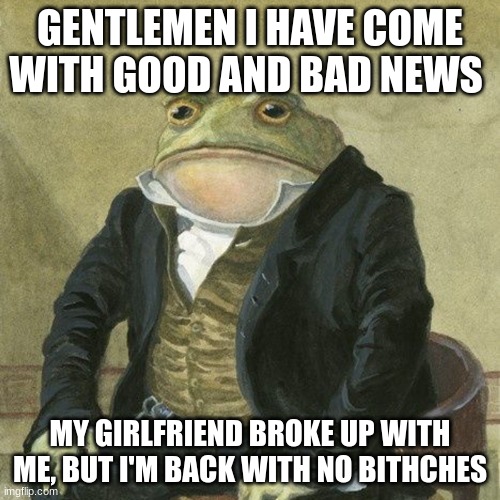 Sad but good | GENTLEMEN I HAVE COME WITH GOOD AND BAD NEWS; MY GIRLFRIEND BROKE UP WITH ME, BUT I'M BACK WITH NO BITHCHES | image tagged in gentlemen it is with great pleasure to inform you that | made w/ Imgflip meme maker