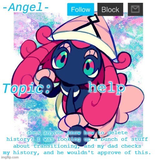 Angel's Tapu Lele temp | help; does anyone know how to delete history? I was looking up a bunch of stuff about transitioning, and my dad checks my history, and he wouldn't approve of this. | image tagged in angel's tapu lele temp | made w/ Imgflip meme maker