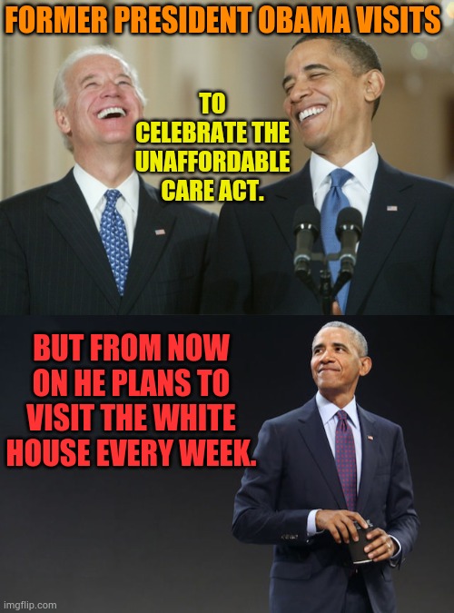 It Was Not A One Time Visit | FORMER PRESIDENT OBAMA VISITS; TO CELEBRATE THE UNAFFORDABLE CARE ACT. BUT FROM NOW ON HE PLANS TO VISIT THE WHITE HOUSE EVERY WEEK. | image tagged in biden obama laugh,barak obama,visit,white house,every,week | made w/ Imgflip meme maker