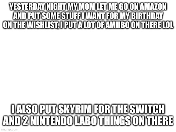 I also put a inkling (there is no pearl plushie on there, nor is there a Octoling plush *le sad*)plushie on there | YESTERDAY NIGHT MY MOM LET ME GO ON AMAZON AND PUT SOME STUFF I WANT FOR MY BIRTHDAY ON THE WISHLIST, I PUT A LOT OF AMIIBO ON THERE LOL; I ALSO PUT SKYRIM FOR THE SWITCH AND 2 NINTENDO LABO THINGS ON THERE | image tagged in blank white template | made w/ Imgflip meme maker