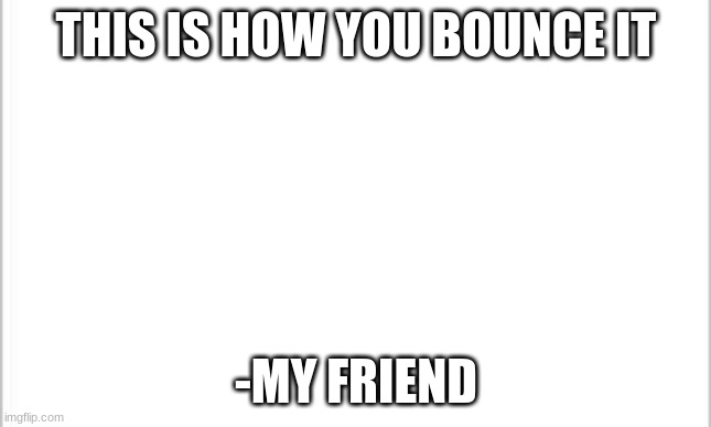 E | THIS IS HOW YOU BOUNCE IT; -MY FRIEND | image tagged in white background | made w/ Imgflip meme maker