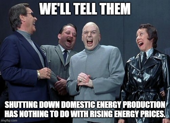 Listen to what I say, ignore what I do. | WE'LL TELL THEM; SHUTTING DOWN DOMESTIC ENERGY PRODUCTION HAS NOTHING TO DO WITH RISING ENERGY PRICES. | image tagged in memes,laughing villains | made w/ Imgflip meme maker