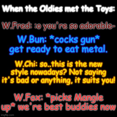 lol | When the Oldies met the Toys:; W.Fred: :o you're so adorable-; W.Bun: *cocks gun* get ready to eat metal. W.Chi: so..this is the new style nowadays? Not saying it's bad or anything, it suits you! W.Fox: *picks Mangle up* we're best buddies now | image tagged in bun's reaction tho- | made w/ Imgflip meme maker