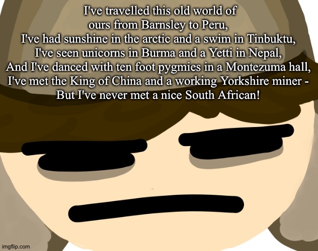 I've travelled this old world of ours from Barnsley to Peru,
I've had sunshine in the arctic and a swim in Tinbuktu,
I've seen unicorns in Burma and a Yetti in Nepal,
And I've danced with ten foot pygmies in a Montezuma hall,
I've met the King of China and a working Yorkshire miner -
But I've never met a nice South African! | made w/ Imgflip meme maker