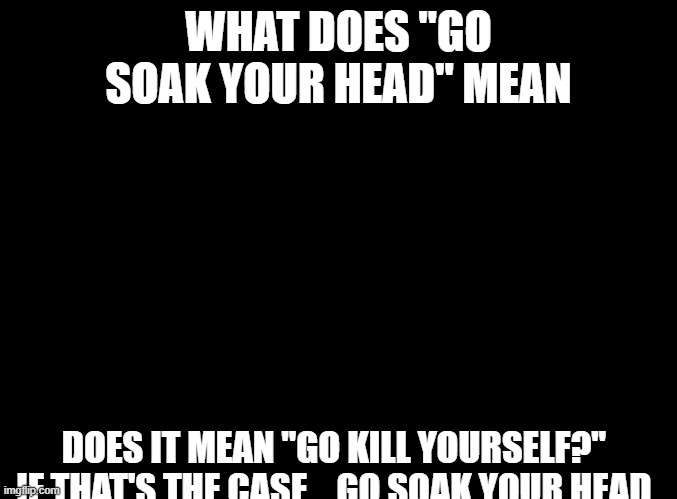 blank black | WHAT DOES "GO SOAK YOUR HEAD" MEAN; DOES IT MEAN "GO KILL YOURSELF?"  IF THAT'S THE CASE... GO SOAK YOUR HEAD. | image tagged in blank black | made w/ Imgflip meme maker