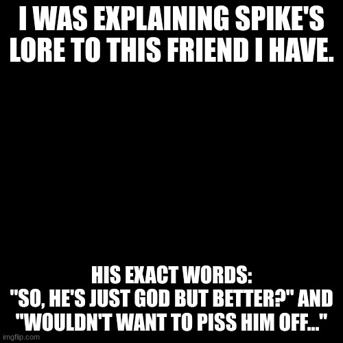 Blank Transparent Square | I WAS EXPLAINING SPIKE'S LORE TO THIS FRIEND I HAVE. HIS EXACT WORDS:
"SO, HE'S JUST GOD BUT BETTER?" AND "WOULDN'T WANT TO PISS HIM OFF..." | image tagged in memes,blank transparent square | made w/ Imgflip meme maker