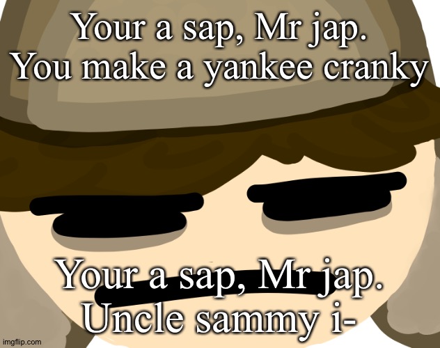 Your a sap, Mr jap.
You make a yankee cranky; Your a sap, Mr jap.
Uncle sammy i- | image tagged in buryschyestov is tired of your bullshit | made w/ Imgflip meme maker